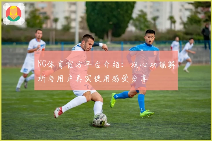 NG体育官方平台介绍：核心功能解析与用户真实使用感受分享