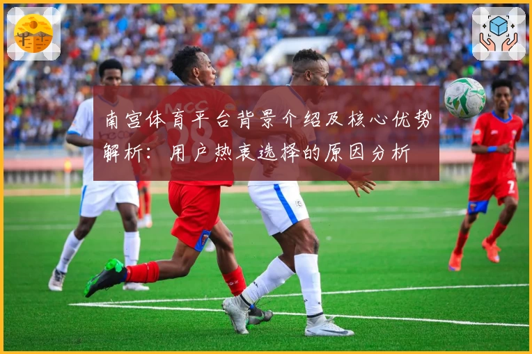 南宫体育平台背景介绍及核心优势解析：用户热衷选择的原因分析