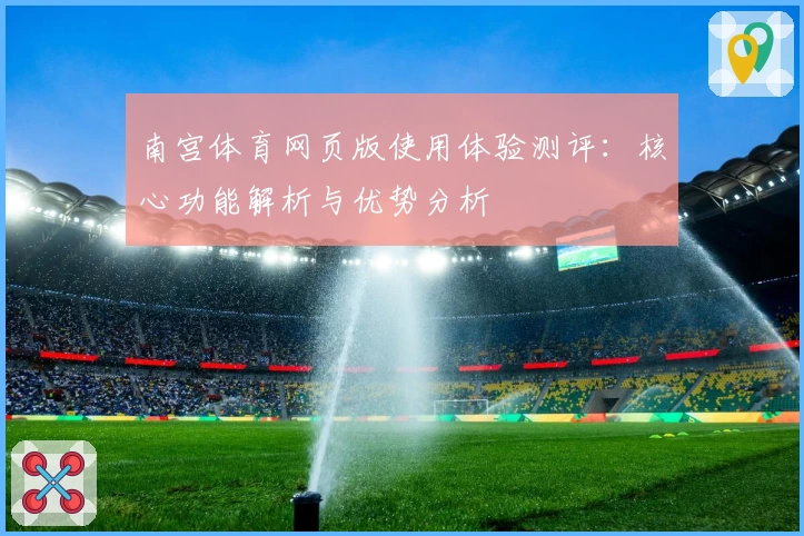 南宫体育网页版使用体验测评：核心功能解析与优势分析